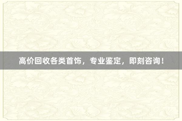 高价回收各类首饰，专业鉴定，即刻咨询！